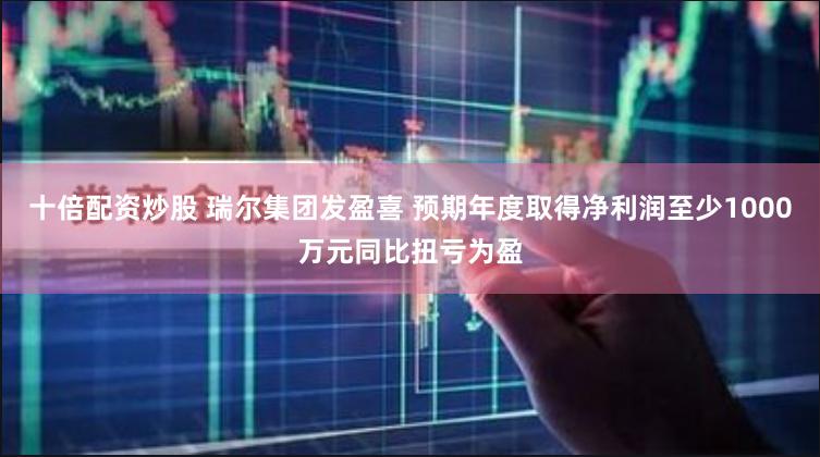 十倍配资炒股 瑞尔集团发盈喜 预期年度取得净利润至少1000万元同比扭亏为盈