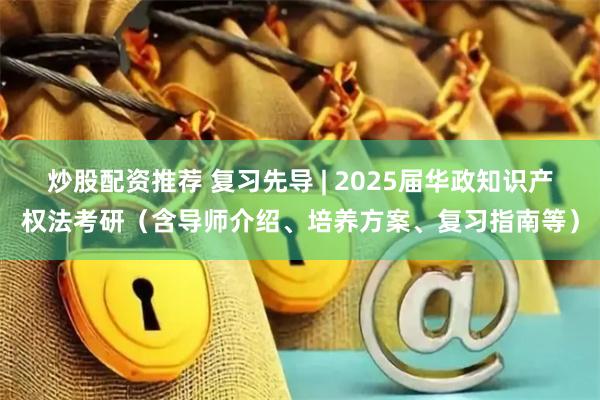 炒股配资推荐 复习先导 | 2025届华政知识产权法考研（含导师介绍、培养方案、复习指南等）