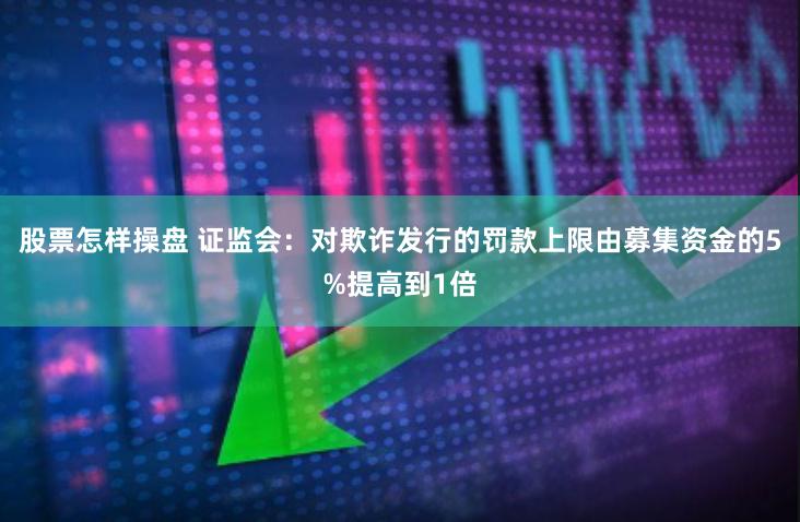 股票怎样操盘 证监会：对欺诈发行的罚款上限由募集资金的5%提高到1倍