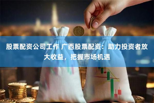 股票配资公司工作 广西股票配资：助力投资者放大收益，把握市场机遇